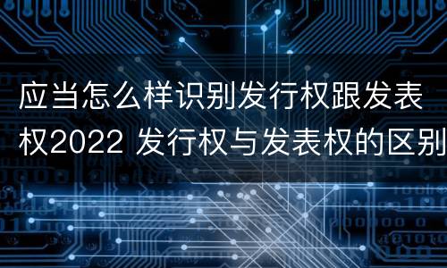 应当怎么样识别发行权跟发表权2022 发行权与发表权的区别