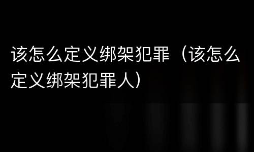 该怎么定义绑架犯罪（该怎么定义绑架犯罪人）
