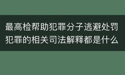 最高检帮助犯罪分子逃避处罚犯罪的相关司法解释都是什么