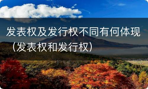 发表权及发行权不同有何体现（发表权和发行权）