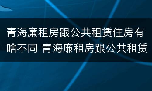 青海廉租房跟公共租赁住房有啥不同 青海廉租房跟公共租赁住房有啥不同吗
