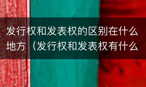 发行权和发表权的区别在什么地方（发行权和发表权有什么区别）