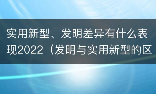 实用新型、发明差异有什么表现2022（发明与实用新型的区别有哪些）