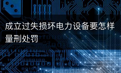 成立过失损坏电力设备要怎样量刑处罚