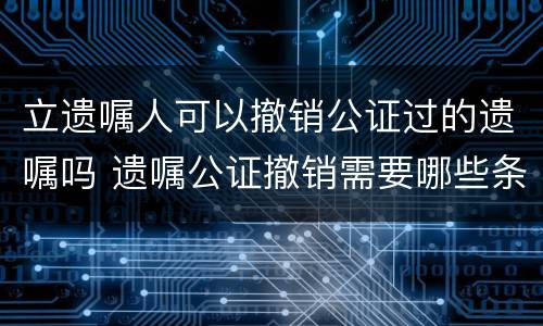立遗嘱人可以撤销公证过的遗嘱吗 遗嘱公证撤销需要哪些条件