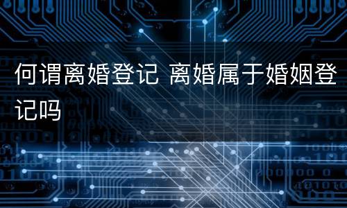 何谓离婚登记 离婚属于婚姻登记吗