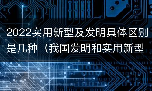 2022实用新型及发明具体区别是几种（我国发明和实用新型的标准）