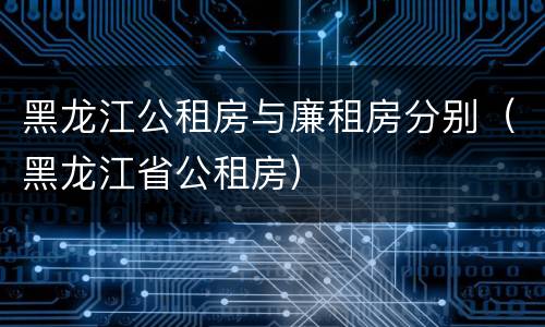 黑龙江公租房与廉租房分别（黑龙江省公租房）