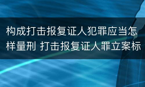 构成打击报复证人犯罪应当怎样量刑 打击报复证人罪立案标准