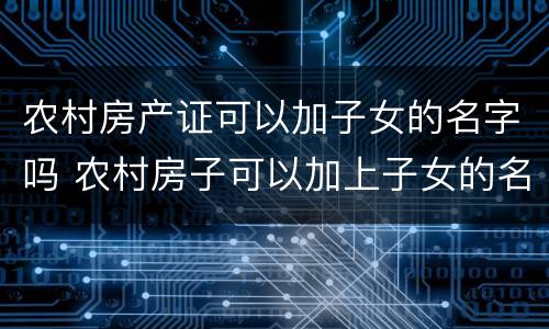 农村房产证可以加子女的名字吗 农村房子可以加上子女的名字吗
