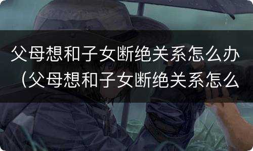 父母想和子女断绝关系怎么办（父母想和子女断绝关系怎么办理）
