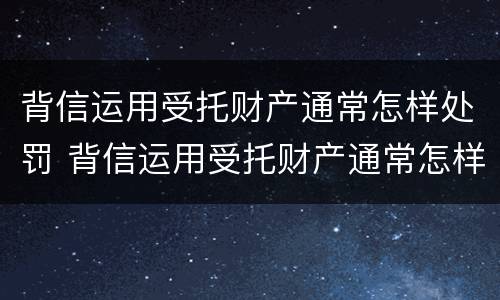 背信运用受托财产通常怎样处罚 背信运用受托财产通常怎样处罚的