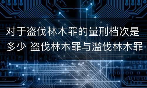 对于盗伐林木罪的量刑档次是多少 盗伐林木罪与滥伐林木罪的区别有