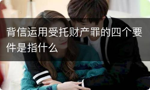 背信运用受托财产罪的四个要件是指什么