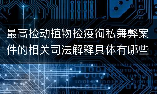 最高检动植物检疫徇私舞弊案件的相关司法解释具体有哪些重要内容
