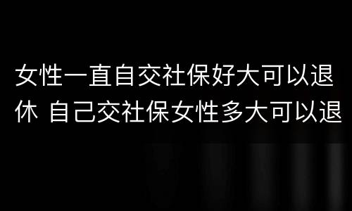 女性一直自交社保好大可以退休 自己交社保女性多大可以退休