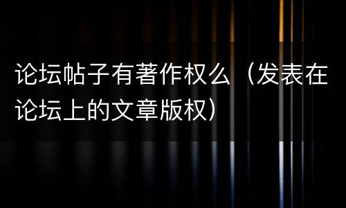 论坛帖子有著作权么（发表在论坛上的文章版权）