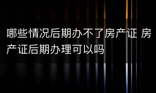 哪些情况后期办不了房产证 房产证后期办理可以吗