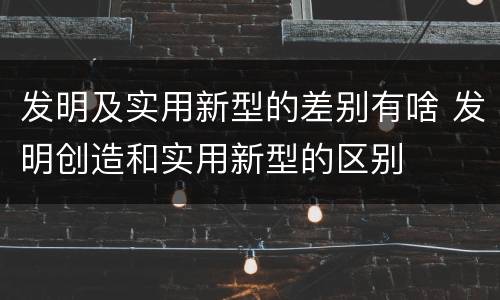 发明及实用新型的差别有啥 发明创造和实用新型的区别