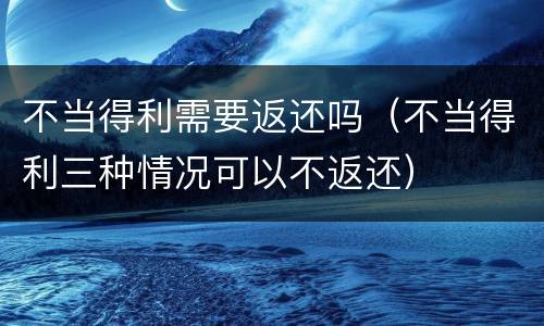 不当得利需要返还吗（不当得利三种情况可以不返还）