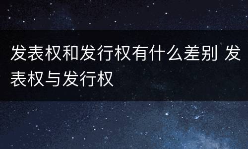 发表权和发行权有什么差别 发表权与发行权