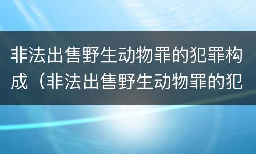 非法出售野生动物罪的犯罪构成（非法出售野生动物罪的犯罪构成要件包括）
