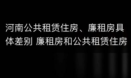 河南公共租赁住房、廉租房具体差别 廉租房和公共租赁住房的区别