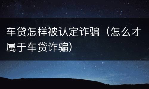 车贷怎样被认定诈骗（怎么才属于车贷诈骗）