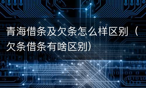 青海借条及欠条怎么样区别（欠条借条有啥区别）