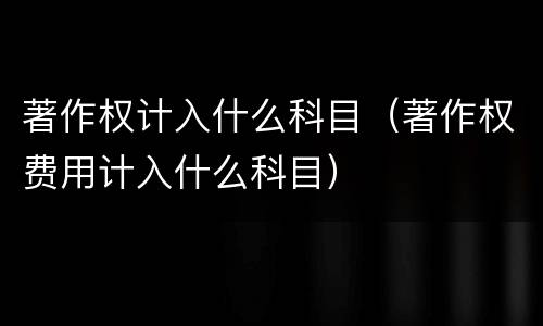 著作权计入什么科目（著作权费用计入什么科目）