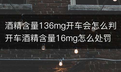 酒精含量136mg开车会怎么判 开车酒精含量16mg怎么处罚