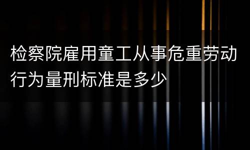 检察院雇用童工从事危重劳动行为量刑标准是多少