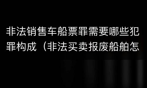 非法销售车船票罪需要哪些犯罪构成（非法买卖报废船舶怎么处理）