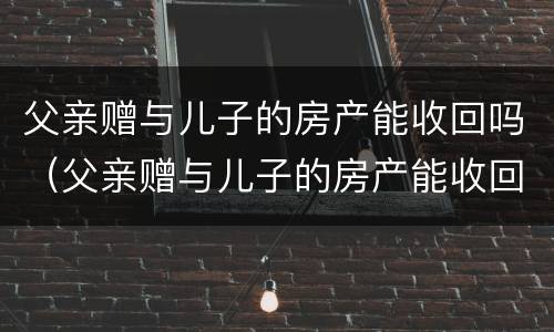 父亲赠与儿子的房产能收回吗（父亲赠与儿子的房产能收回吗知乎）