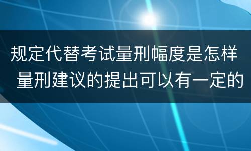 规定代替考试量刑幅度是怎样 量刑建议的提出可以有一定的幅度也可以具体确定