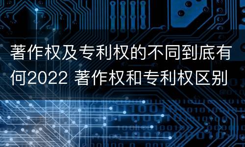 著作权及专利权的不同到底有何2022 著作权和专利权区别