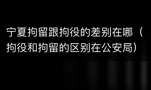 宁夏拘留跟拘役的差别在哪（拘役和拘留的区别在公安局）