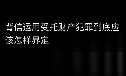 背信运用受托财产犯罪到底应该怎样界定