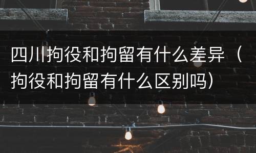 四川拘役和拘留有什么差异（拘役和拘留有什么区别吗）