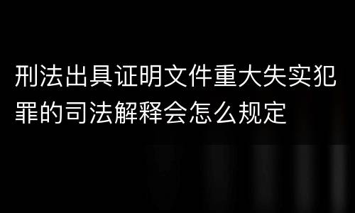 刑法出具证明文件重大失实犯罪的司法解释会怎么规定