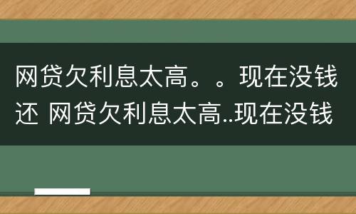 网贷欠利息太高。。现在没钱还 网贷欠利息太高..现在没钱还了