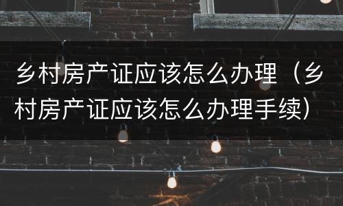 乡村房产证应该怎么办理（乡村房产证应该怎么办理手续）