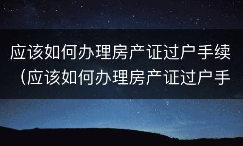 应该如何办理房产证过户手续（应该如何办理房产证过户手续流程）
