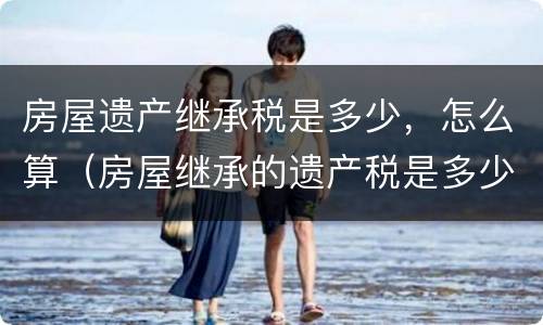 房屋遗产继承税是多少，怎么算（房屋继承的遗产税是多少）