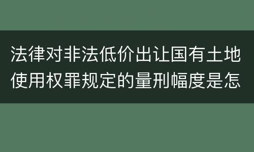 法律对非法低价出让国有土地使用权罪规定的量刑幅度是怎样的
