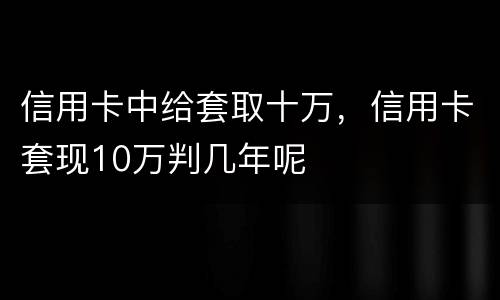 信用卡中给套取十万，信用卡套现10万判几年呢