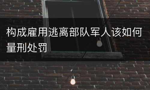 构成雇用逃离部队军人该如何量刑处罚
