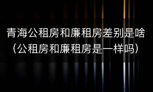 青海公租房和廉租房差别是啥（公租房和廉租房是一样吗）