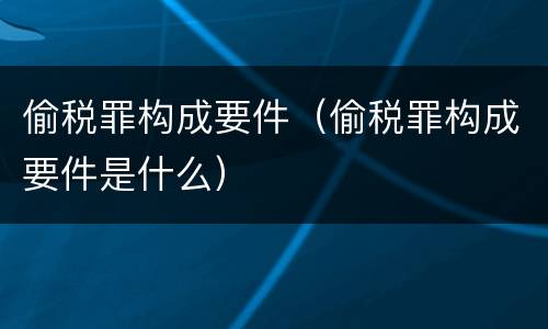 偷税罪构成要件（偷税罪构成要件是什么）