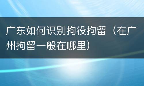 广东如何识别拘役拘留（在广州拘留一般在哪里）